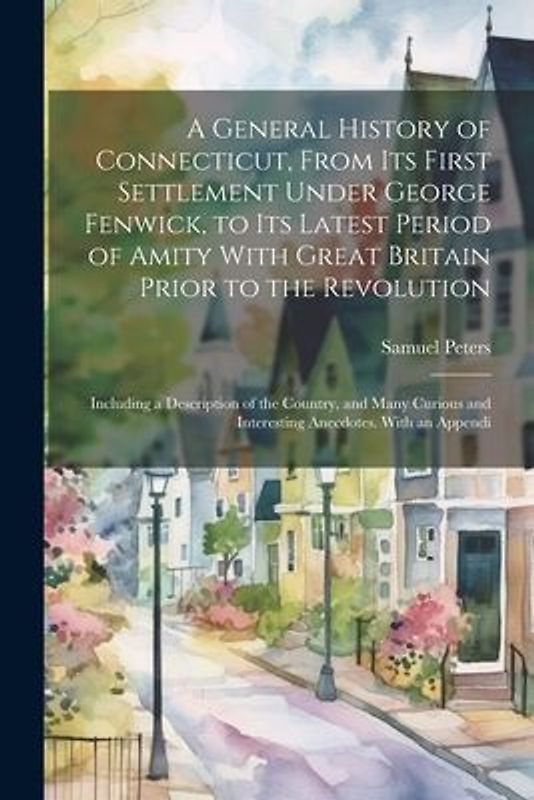 A General History of Connecticut, From its First Settlement Under George Fenwick, to its Latest Period of Amity With Great Britain Prior to the Revolu