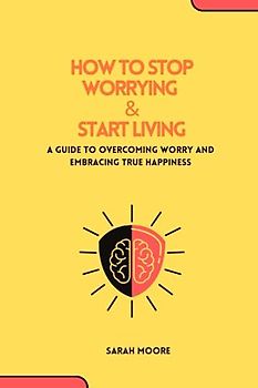 HOW TO STOP WORRYING & START LIVING :A Guide to Overcoming Worry and Embracing True Happiness