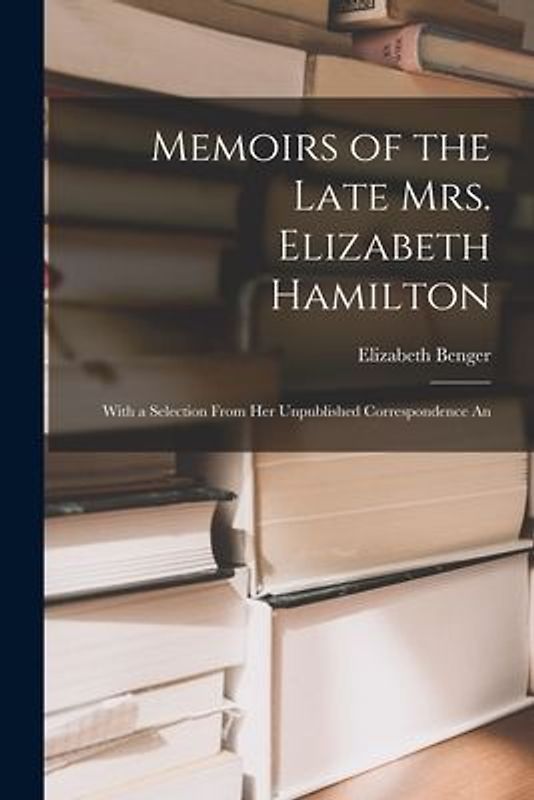 Memoirs of the Late Mrs. Elizabeth Hamilton: With a Selection From Her Unpublished Correspondence An