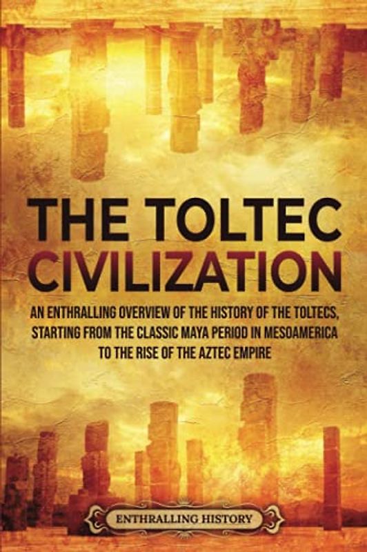 The Toltec Civilization: An Enthralling Overview of the History of the Toltecs, Starting from the Classic Maya Period in Mesoamerica to the Rise of the Aztec Empire (Ancient Mexico)