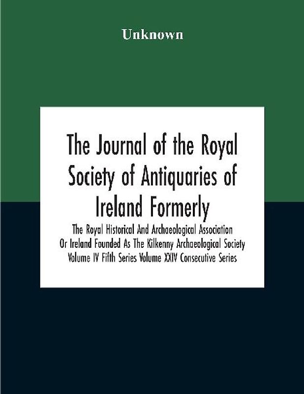The Journal Of The Royal Society Of Antiquaries Of Ireland Formerly The Royal Historical And Archaeological Association Or Ireland Founded As The Kilkenny Archaeological Society Volume Iv Fifth Series Volume Xxiv Consecutive Series