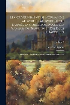 Le Gouvernement De Normandie Au Xviie Et Au Xviiie Siècle D'après La Correspondance Des Marquis De Beuvron Et Des Ducs D'harcourt: Lieutenants Générau