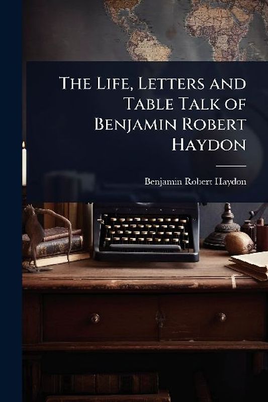 The Life, Letters and Table Talk of Benjamin Robert Haydon