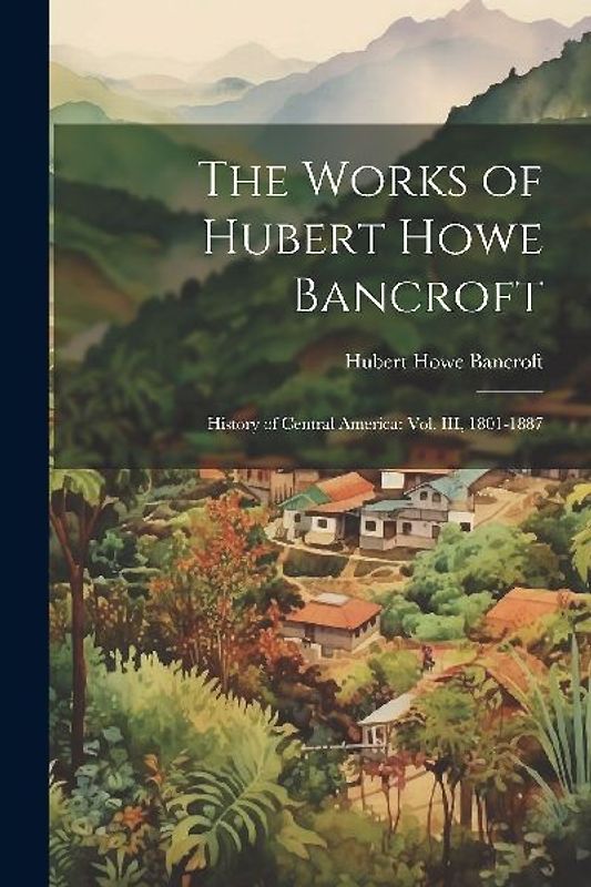 The Works of Hubert Howe Bancroft: History of Central America: vol. III, 1801-1887