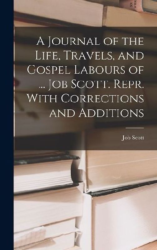 A Journal of the Life, Travels, and Gospel Labours of ... Job Scott. Repr. With Corrections and Additions