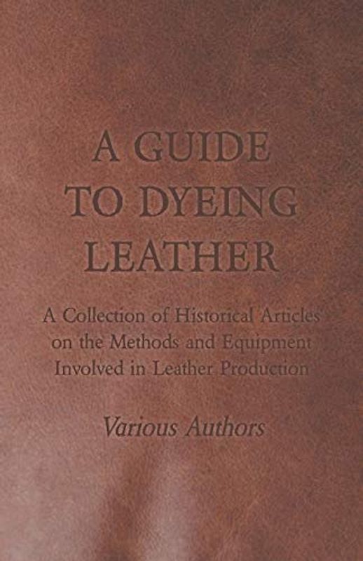 A Guide to Dyeing Leather - A Collection of Historical Articles on the Methods and Equipment Involved in Leather Production