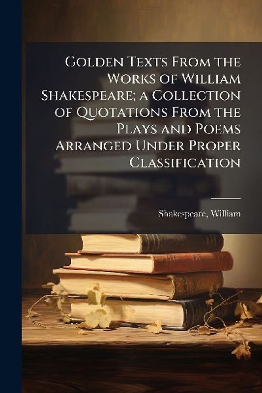 Golden Texts From the Works of William Shakespeare; a Collection of Quotations From the Plays and Poems Arranged Under Proper Classification