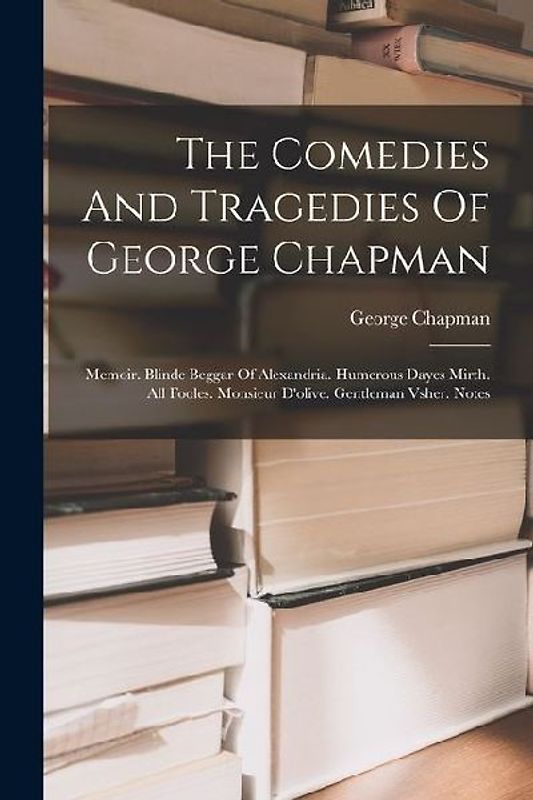 The Comedies And Tragedies Of George Chapman: Memoir. Blinde Beggar Of Alexandria. Humerous Dayes Mirth. All Fooles. Monsieur D'olive. Gentleman Vsher