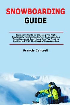 Snowboarding Guide: Beginner’s Guide to Choosing The Right Equipment, Maintaining Safety, Snowboarding Techniques and Everything Else You Need to Get Started With The Sport of Snowboarding