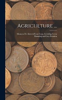 Agriculture ...: Manures, Fertilizers & Farm Crops, Including Green Manuring and Crop Rotation