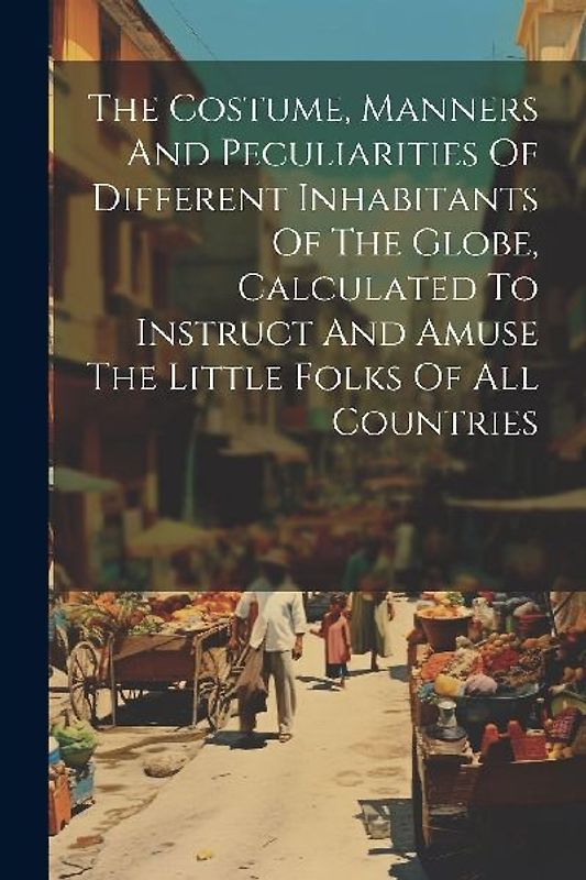 The Costume, Manners And Peculiarities Of Different Inhabitants Of The Globe, Calculated To Instruct And Amuse The Little Folks Of All Countries