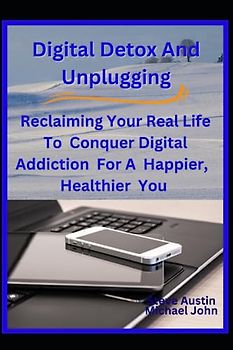Digital Detox And Unplugging: Reclaiming Your Real Life To Conquer Digital Addiction For A Happier, Healthier You