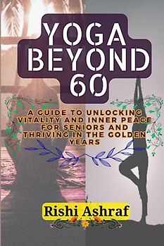 Yoga Beyond 60: A Guide to Unlocking Vitality and Inner Peace for Seniors And Thriving in the Golden Years