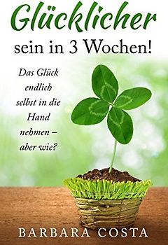 Glücklicher sein in 3 Wochen!: Das Glück endlich selbst in die Hand nehmen – aber wie?