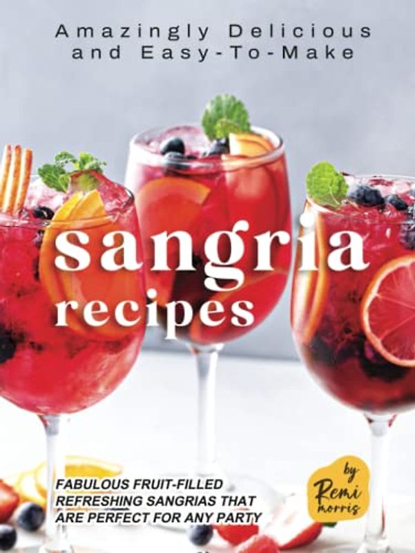Amazingly Delicious and Easy-To-Make Sangria Recipes: Fabulous Fruit-Filled Refreshing Sangrias that are Perfect for Any Party