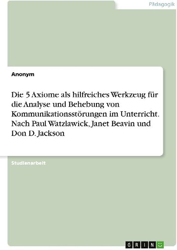 Die 5 Axiome als hilfreiches Werkzeug für die Analyse und Behebung von Kommunikationsstörungen im Unterricht. Nach Paul Watzlawick, Janet Beavin und Don D. Jackson