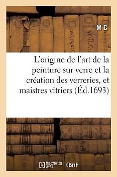 L'Origine de l'Art de la Peinture Sur Verre Et La Création Des Verreries, Et Communauté Des: Maistres Vitriers de la Ville de Paris