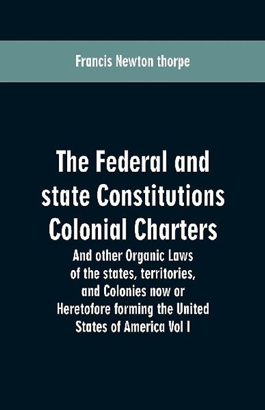 The Federal and state Constitutions Colonial Charters, and other Organic laws of the states, territories, and Colonies now or Heretofore forming the united states of America Vol I