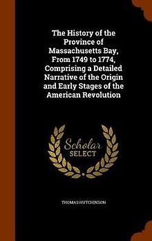 The History of the Province of Massachusetts Bay, From 1749 to 1774, Comprising a Detailed Narrative of the Origin and Early Stages of the American Re