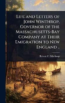 Life and Letters of John Winthrop, Governor of the Massachusetts-Bay Company at Their Emigration to New England ..