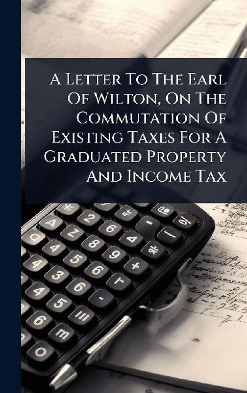 A Letter To The Earl Of Wilton, On The Commutation Of Existing Taxes For A Graduated Property And Income Tax