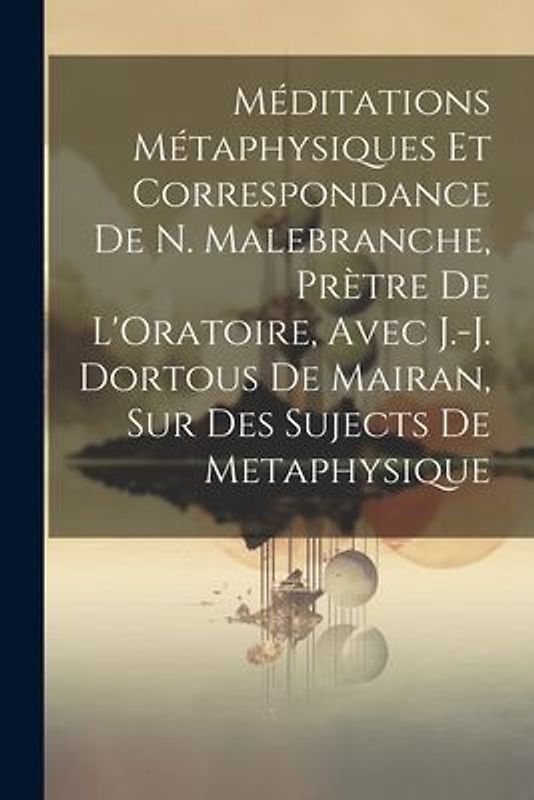 Méditations Métaphysiques Et Correspondance De N. Malebranche, Prètre De L'Oratoire, Avec J.-J. Dortous De Mairan, Sur Des Sujects De Metaphysique