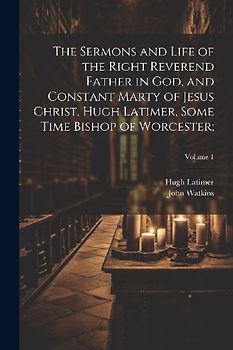 The Sermons and Life of the Right Reverend Father in God, and Constant Marty of Jesus Christ, Hugh Latimer, Some Time Bishop of Worcester;; Volume 1