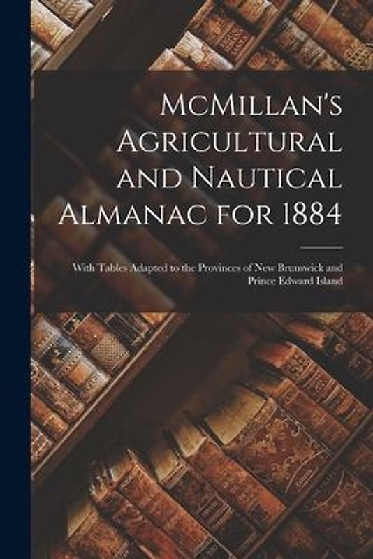 McMillan's Agricultural and Nautical Almanac for 1884 [microform]: With Tables Adapted to the Provinces of New Brunswick and Prince Edward Island