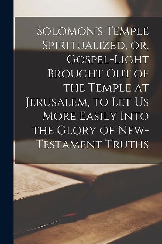 Solomon's Temple Spiritualized, or, Gospel-light Brought out of the Temple at Jerusalem, to let us More Easily Into the Glory of New-Testament Truths