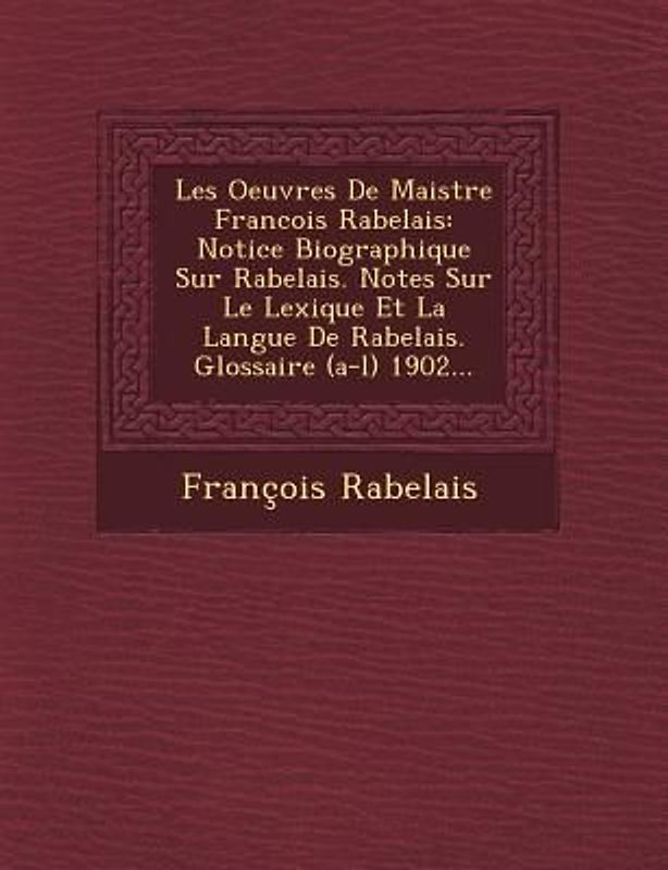 Les Oeuvres de Maistre Francois Rabelais: Notice Biographique Sur Rabelais. Notes Sur Le Lexique Et La Langue de Rabelais. Glossaire (A-L) 1902...