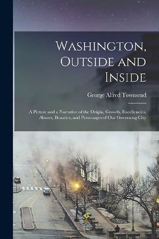 Washington, Outside and Inside: A Picture and a Narrative of the Origin, Growth, Excellencies, Abuses, Beauties, and Personages of Our Governing City