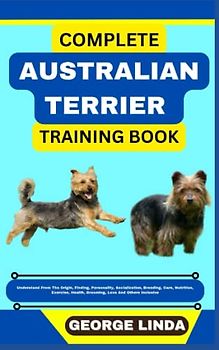 COMPLETE AUSTRALIAN TERRIER TRAINING BOOK: Understand From The Origin, Finding, Personality, Socialization, Breeding, Care, Nutrition, Exercise, Health, Grooming, Love And Others Inclusive