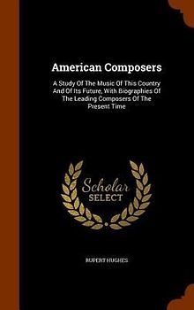 American Composers: A Study Of The Music Of This Country And Of Its Future, With Biographies Of The Leading Composers Of The Present Time