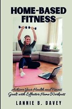 HOME-BASED FITNESS: Achieve Your Health and Fitness Goals with Effective Home Workouts