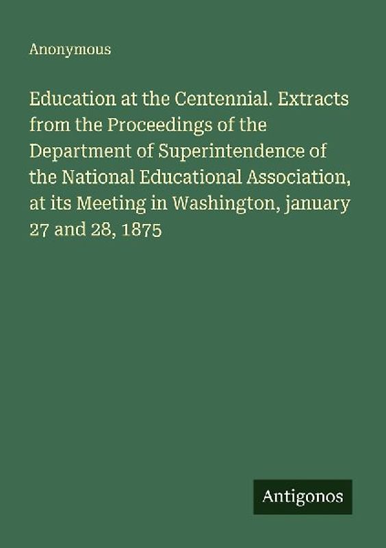 Education at the Centennial. Extracts from the Proceedings of the Department of Superintendence of the National Educational Association, at its Meeting in Washington, january 27 and 28, 1875