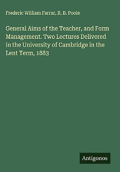 General Aims of the Teacher, and Form Management. Two Lectures Delivered in the University of Cambridge in the Lent Term, 1883
