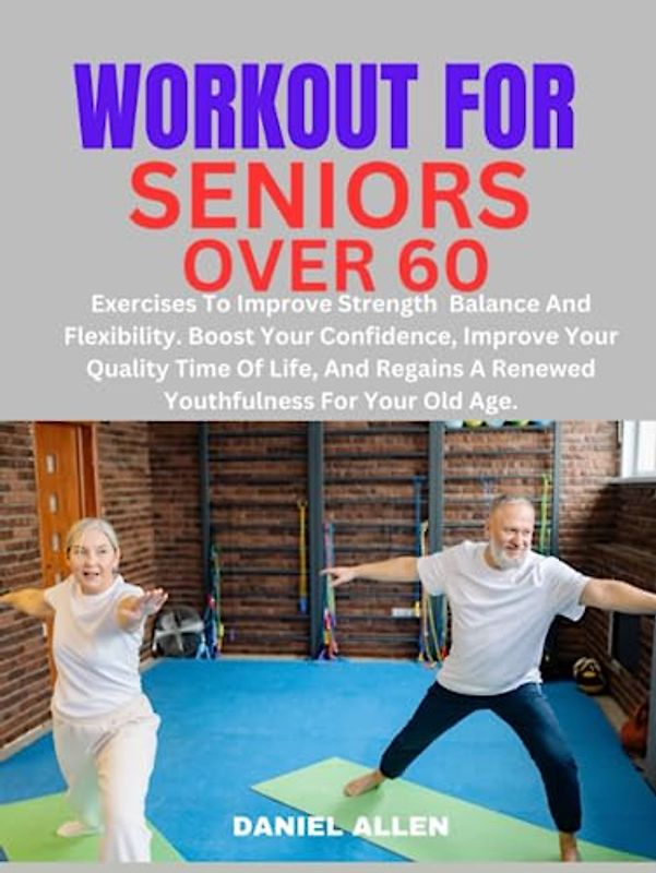 WORKOUT FOR SENIORS OVER 60:: Exercises To Improve Strength Balance And Flexibility. Boost Your Confidence Improve Your Quality Time Of Life, And Regains A Renewed Youthfulness for Your Old Age.