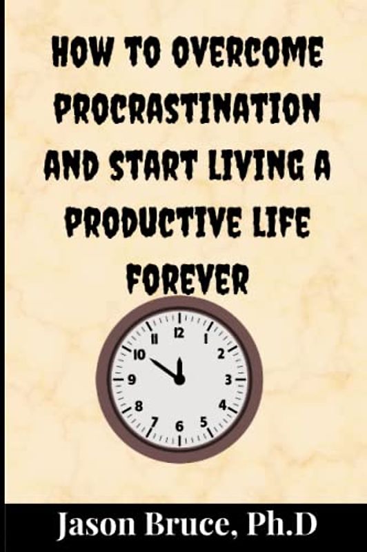 How to overcome procrastination and start living a productive life: Tested and proven strategies to help change your wasting habits, manage your time and breaking the habit of procrastination