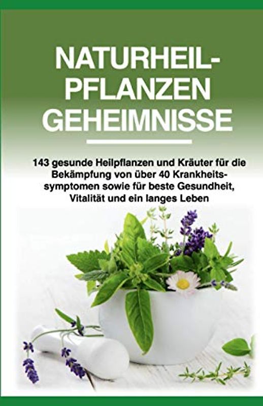 Naturheilpflanzen Geheimnisse: 143 gesunde Heilpflanzen und Kräuter für die Bekämpfung von über 40 Krankheitssymptomen sowie für beste Gesundheit, Vitalität und ein langes Leben
