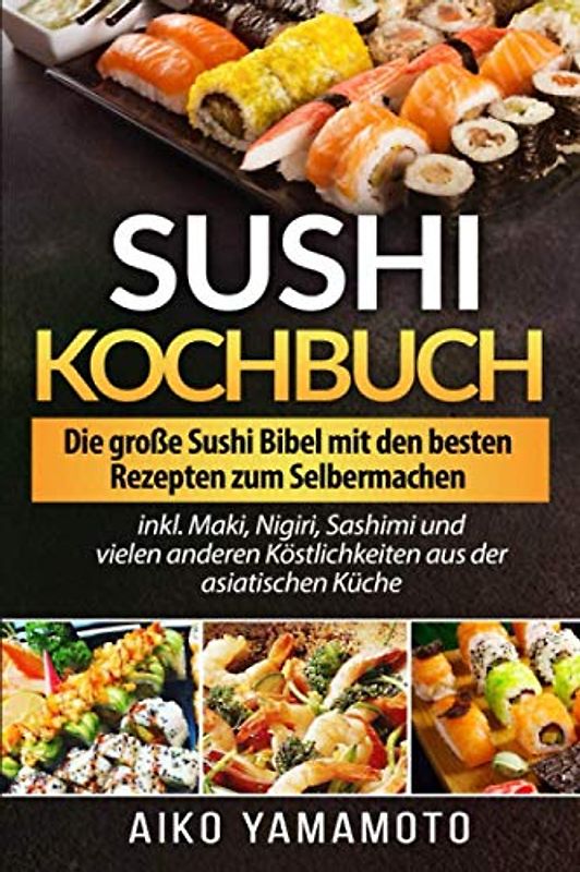 Sushi Kochbuch: Die große Sushi Bibel mit den besten Rezepten zum Selbermachen inkl. Maki, Nigiri, Sashimi und vielen anderen Köstlichkeiten aus der asiatischen Küche
