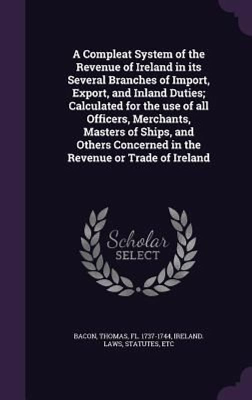 A Compleat System of the Revenue of Ireland in its Several Branches of Import, Export, and Inland Duties; Calculated for the use of all Officers, Merc