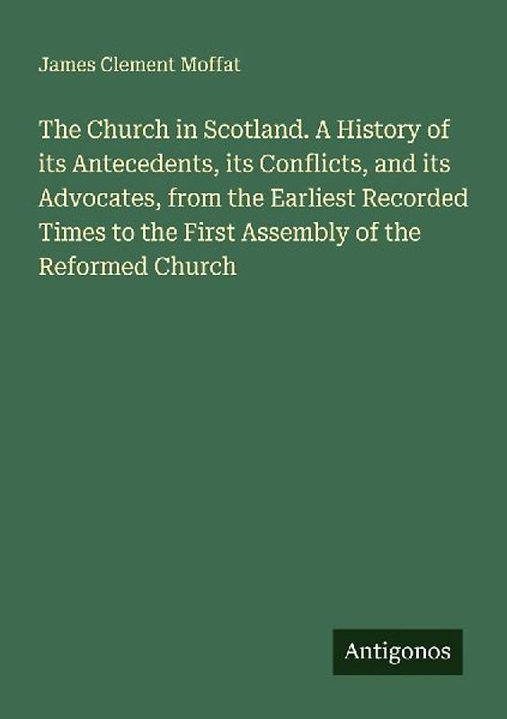 The Church in Scotland. A History of its Antecedents, its Conflicts, and its Advocates, from the Earliest Recorded Times to the First Assembly of the Reformed Church