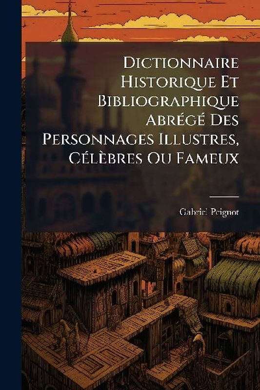 Dictionnaire Historique Et Bibliographique AbrÃ(c)gÃ(c) Des Personnages Illustres, CÃ(c)lèbres Ou Fameux