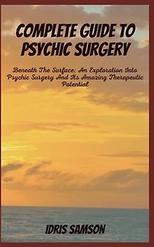 COMPLETE GUIDE TO PSYCHIC SURGERY: Beneath The Surface: An Exploration Into Psychic Surgery And Its Amazing Therapeutic Potential