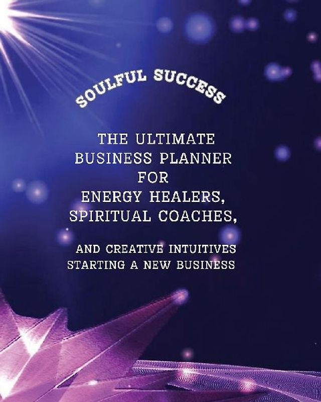 Soulful Success - The Ultimate Business Planner for Energy Healers, Spiritual Coaches and Creative Intuitives Starting a New Business