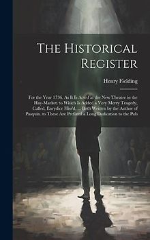 The Historical Register: For the Year 1736. As It Is Acted at the New Theatre in the Hay-Market. to Which Is Added a Very Merry Tragedy, Called