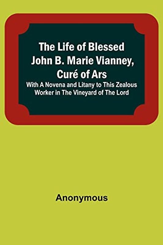 The Life of Blessed John B. Marie Vianney, Curé of Ars: With a Novena and Litany to this Zealous Worker in the Vineyard of the Lord