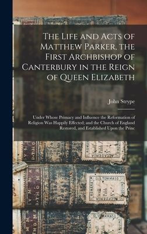 The Life and Acts of Matthew Parker, the First Archbishop of Canterbury in the Reign of Queen Elizabeth: Under Whose Primacy and Influence the Reforma