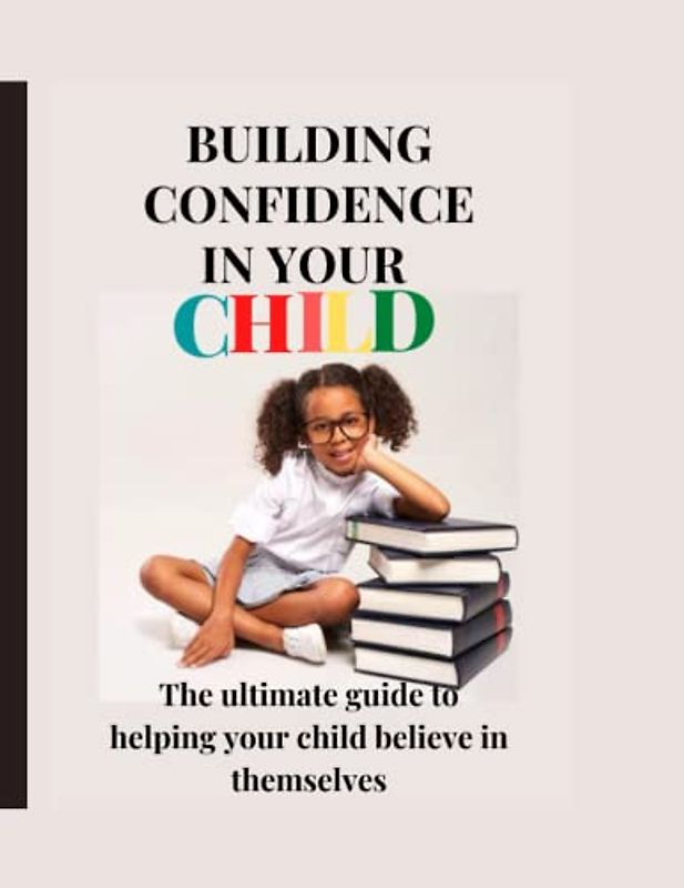 BUILDING CONFIDENCE IN YOUR CHILD .: The ultimate guide to helping your child believe in themselves.