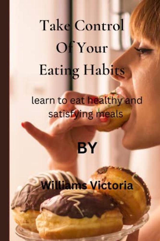 Take Control Of Your Eating Habits: learn to eat healthy and satisfying meals